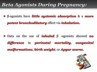 Page  22
Beta Agonists During PregnancyBeta Agonists During Pregnancy::
● ββ-agonists have-agonists have little systemic absorptionlittle systemic absorption & a& a moremore
potent bronchodilatorypotent bronchodilatory effect viaeffect via inhalation.inhalation.
● Data on the use ofData on the use of inhaledinhaled ββ -agonists showed-agonists showed nono
differencedifference inin perinatal mortalityperinatal mortality,, congenitalcongenital
malformationsmalformations,, birth weightbirth weight, or, or Apgar scores.Apgar scores.
 