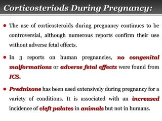 Page  25
Corticosteriods During PregnancyCorticosteriods During Pregnancy::
● The use of corticosteroids during pregnancy continues to beThe use of corticosteroids during pregnancy continues to be
controversial, although numerous reports confirm their usecontroversial, although numerous reports confirm their use
without adverse fetal effects.without adverse fetal effects.
● In 3 reports on human pregnancies,In 3 reports on human pregnancies, no congenitalno congenital
malformationsmalformations oror adverse fetal effectsadverse fetal effects were found fromwere found from
ICS.ICS.
● PrednisonePrednisone has been used extensively during pregnancy for ahas been used extensively during pregnancy for a
variety of conditions. It is associated with anvariety of conditions. It is associated with an increasedincreased
incidence ofincidence of cleft palatescleft palates inin animalsanimals but not in humans.but not in humans.
 