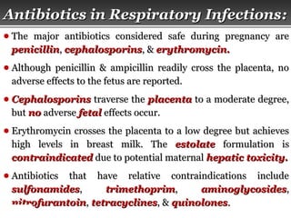 Page  27
Antibiotics in Respiratory InfectionsAntibiotics in Respiratory Infections::
● The major antibiotics considered safe during pregnancy areThe major antibiotics considered safe during pregnancy are
penicillinpenicillin,, cephalosporinscephalosporins, &, & erythromycin.erythromycin.
● Although penicillin & ampicillin readily cross the placenta, noAlthough penicillin & ampicillin readily cross the placenta, no
adverse effects to the fetus are reported.adverse effects to the fetus are reported.
● CephalosporinsCephalosporins traverse thetraverse the placentaplacenta to a moderate degree,to a moderate degree,
butbut nono adverseadverse fetalfetal effects occur.effects occur.
● Erythromycin crosses the placenta to a low degree but achievesErythromycin crosses the placenta to a low degree but achieves
high levels in breast milk. Thehigh levels in breast milk. The estolateestolate formulation isformulation is
contraindicatedcontraindicated due to potential maternaldue to potential maternal hepatic toxicity.hepatic toxicity.
● Antibiotics that have relative contraindications includeAntibiotics that have relative contraindications include
sulfonamidessulfonamides,, trimethoprimtrimethoprim,, aminoglycosidesaminoglycosides,,
nitrofurantoinnitrofurantoin,, tetracyclinestetracyclines, &, & quinolonesquinolones..
 
