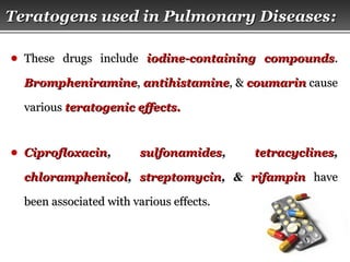 Page  28
Teratogens used in Pulmonary DiseasesTeratogens used in Pulmonary Diseases::
● These drugs includeThese drugs include iodine-containing compoundsiodine-containing compounds..
BrompheniramineBrompheniramine,, antihistamineantihistamine, &, & coumarincoumarin causecause
variousvarious teratogenic effects.teratogenic effects.
● CiprofloxacinCiprofloxacin,, sulfonamidessulfonamides,, tetracyclinestetracyclines,,
chloramphenicolchloramphenicol,, streptomycinstreptomycin, &, & rifampinrifampin havehave
been associated with various effects.been associated with various effects.
 