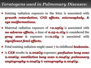 Page  32
Teratogens used in Pulmonary DiseasesTeratogens used in Pulmonary Diseases::
● Ionizing radiation exposure to the fetus is associated withIonizing radiation exposure to the fetus is associated with
growth retardationgrowth retardation,, CNS effectsCNS effects,, microcephalymicrocephaly, &, &
eye malformations.eye malformations.
● Maternal radiation exposure ofMaternal radiation exposure of <0.05Gy<0.05Gy is associated withis associated with
no adverse effects,no adverse effects, a dose ofa dose of 0.05-0.1Gy0.05-0.1Gy is considered theis considered the
gray zonegray zone & exposure to& exposure to>0.1Gy>0.1Gy is associated withis associated with
significant fetal effects.significant fetal effects.
● Fetal ionizing radiation might causeFetal ionizing radiation might cause ↑↑ in childhoodin childhood leukemia.leukemia.
● AA CXRCXR results inresults in 0.002Gy0.002Gy exposure;exposure; perfusion lung scanperfusion lung scan
0.002Gy0.002Gy;; ventilation lung scanventilation lung scan 0.004Gy0.004Gy;; pulmonarypulmonary
angiographyangiography 0.004Gy0.004Gy && venography 0.004Gy.venography 0.004Gy.
 