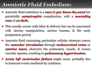 Page  34
Amniotic Fluid Embolism:Amniotic Fluid Embolism:
● Amniotic fluid embolism is aAmniotic fluid embolism is a rare (1 per 8000-80,000)rare (1 per 8000-80,000) butbut
potentiallypotentially catastrophiccatastrophic complication, with acomplication, with a mortalitymortality
raterate ofof 10-80%.10-80%.
● This usually occurs with labor & delivery but can be associatedThis usually occurs with labor & delivery but can be associated
with uterine manipulation, uterine trauma, & the earlywith uterine manipulation, uterine trauma, & the early
postpartum period.postpartum period.
● Amniotic fluid containing particulate cellular elements entersAmniotic fluid containing particulate cellular elements enters
thethe vascular circulationvascular circulation throughthrough endocervical veinsendocervical veins oror
uterine tearsuterine tears, obstructs the pulmonary vessels, & causes, obstructs the pulmonary vessels, & causes
vascular spasms, resulting invascular spasms, resulting in pulmonary hypertension.pulmonary hypertension.
● Acute left ventricular failureAcute left ventricular failure might occur, probably duemight occur, probably due
to humoral events mediated by cytokines.to humoral events mediated by cytokines.
 