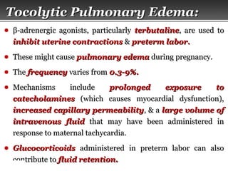 Page  35
Tocolytic Pulmonary Edema:Tocolytic Pulmonary Edema:
● ββ-adrenergic agonists, particularly-adrenergic agonists, particularly terbutalineterbutaline, are used to, are used to
inhibit uterine contractionsinhibit uterine contractions && preterm labor.preterm labor.
● These might causeThese might cause pulmonary edemapulmonary edema during pregnancy.during pregnancy.
● TheThe frequencyfrequency varies fromvaries from 0.3-9%.0.3-9%.
● Mechanisms includeMechanisms include prolonged exposure toprolonged exposure to
catecholaminescatecholamines (which causes myocardial dysfunction),(which causes myocardial dysfunction),
increased capillary permeabilityincreased capillary permeability, & a, & a large volume oflarge volume of
intravenous fluidintravenous fluid that may have been administered inthat may have been administered in
response to maternal tachycardia.response to maternal tachycardia.
● GlucocorticoidsGlucocorticoids administered in preterm labor can alsoadministered in preterm labor can also
contribute tocontribute to fluid retention.fluid retention.
 