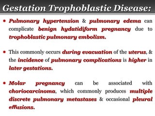 Page  36
Gestation Trophoblastic Disease:Gestation Trophoblastic Disease:
● Pulmonary hypertensionPulmonary hypertension && pulmonary edemapulmonary edema cancan
complicatecomplicate benign hydatidiform pregnancybenign hydatidiform pregnancy due todue to
trophoblastic pulmonary embolism.trophoblastic pulmonary embolism.
● This commonly occursThis commonly occurs during evacuationduring evacuation of theof the uterusuterus, &, &
thethe incidenceincidence ofof pulmonary complicationspulmonary complications isis higherhigher inin
later gestations.later gestations.
● Molar pregnancyMolar pregnancy can be associated withcan be associated with
choriocarcinomachoriocarcinoma, which commonly produces, which commonly produces multiplemultiple
discrete pulmonary metastasesdiscrete pulmonary metastases & occasional& occasional pleuralpleural
effusions.effusions.
 