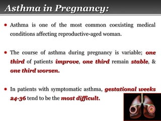 Page  38
Asthma in Pregnancy:Asthma in Pregnancy:
● Asthma is one of the most common coexisting medicalAsthma is one of the most common coexisting medical
conditions affecting reproductive-aged woman.conditions affecting reproductive-aged woman.
● The course of asthma during pregnancy is variable;The course of asthma during pregnancy is variable; oneone
thirdthird of patientsof patients improveimprove,, one thirdone third remainremain stablestable, &, &
one third worsen.one third worsen.
● In patients with symptomatic asthma,In patients with symptomatic asthma, gestational weeksgestational weeks
24-3624-36 tend to be thetend to be the most difficult.most difficult.
 