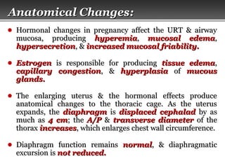 Page  4
Anatomical ChangesAnatomical Changes::
● Hormonal changes in pregnancy affect the URT & airwayHormonal changes in pregnancy affect the URT & airway
mucosa, producingmucosa, producing hyperemiahyperemia,, mucosal edemamucosal edema,,
hypersecretionhypersecretion, &, & increased mucosal friability.increased mucosal friability.
● EstrogenEstrogen is responsible for producingis responsible for producing tissue edematissue edema,,
capillary congestioncapillary congestion, &, & hyperplasiahyperplasia ofof mucousmucous
glands.glands.
● The enlarging uterus & the hormonal effects produceThe enlarging uterus & the hormonal effects produce
anatomical changes to the thoracic cage. As the uterusanatomical changes to the thoracic cage. As the uterus
expands, theexpands, the diaphragmdiaphragm isis displaced cephaladdisplaced cephalad by asby as
much asmuch as 4 cm4 cm; the; the A/PA/P && transverse diametertransverse diameter of theof the
thoraxthorax increasesincreases, which enlarges chest wall circumference., which enlarges chest wall circumference.
● Diaphragm function remainsDiaphragm function remains normalnormal, & diaphragmatic, & diaphragmatic
excursion isexcursion is not reduced.not reduced.
 