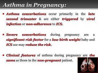 Page  40
Asthma in Pregnancy:Asthma in Pregnancy:
● Asthma exacerbationsAsthma exacerbations occur primarily in theoccur primarily in the latelate
second trimestersecond trimester & are either& are either triggeredtriggered byby viralviral
infectioninfection oror non-adherencenon-adherence toto ICS.ICS.
● Severe exacerbationsSevere exacerbations during pregnancy are aduring pregnancy are a
significant risk factorsignificant risk factor for afor a low birth weightlow birth weight baby andbaby and
ICSICS use mayuse may reduce the risk.reduce the risk.
● Clinical featuresClinical features of asthma during pregnancy areof asthma during pregnancy are thethe
samesame as those in theas those in the non-pregnantnon-pregnant patient.patient.
 