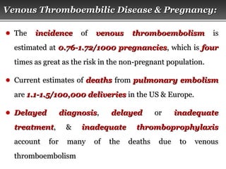 Page  44
● TheThe incidenceincidence ofof venous thromboembolismvenous thromboembolism isis
estimated atestimated at 0.76-1.72/1000 pregnancies0.76-1.72/1000 pregnancies, which is, which is fourfour
times as great as the risk in the non-pregnant population.times as great as the risk in the non-pregnant population.
● Current estimates ofCurrent estimates of deathsdeaths fromfrom pulmonary embolismpulmonary embolism
areare 1.1-1.5/100,000 deliveries1.1-1.5/100,000 deliveries in the US & Europe.in the US & Europe.
● Delayed diagnosisDelayed diagnosis,, delayeddelayed oror inadequateinadequate
treatmenttreatment, &, & inadequate thromboprophylaxisinadequate thromboprophylaxis
account for many of the deaths due to venousaccount for many of the deaths due to venous
thromboembolismthromboembolism
Venous Thromboembilic Disease & Pregnancy:Venous Thromboembilic Disease & Pregnancy:
 