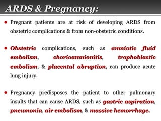 Page  50
● Pregnant patients are at risk of developing ARDS fromPregnant patients are at risk of developing ARDS from
obstetric complications & from non-obstetric conditions.obstetric complications & from non-obstetric conditions.
● ObstetricObstetric complications, such ascomplications, such as amniotic fluidamniotic fluid
embolismembolism,, chorioamnionitischorioamnionitis,, trophoblastictrophoblastic
embolismembolism, &, & placental abruptionplacental abruption, can produce acute, can produce acute
lung injury.lung injury.
● Pregnancy predisposes the patient to other pulmonaryPregnancy predisposes the patient to other pulmonary
insults that can cause ARDS, such asinsults that can cause ARDS, such as gastric aspirationgastric aspiration,,
pneumoniapneumonia,, air embolismair embolism, &, & massive hemorrhage.massive hemorrhage.
ARDS & Pregnancy:ARDS & Pregnancy:
 