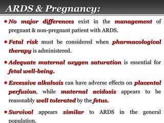 Page  52
● No major differencesNo major differences exist in theexist in the managementmanagement ofof
pregnant & non-pregnant patient with ARDS.pregnant & non-pregnant patient with ARDS.
● Fetal riskFetal risk must be considered whenmust be considered when pharmacologicalpharmacological
therapytherapy is administered.is administered.
● Adequate maternal oxygen saturationAdequate maternal oxygen saturation is essential foris essential for
fetal well-being.fetal well-being.
● Excessive alkalosisExcessive alkalosis can have adverse effects oncan have adverse effects on placentalplacental
perfusionperfusion, while, while maternal acidosismaternal acidosis appears to beappears to be
reasonablyreasonably well toleratedwell tolerated by theby the fetus.fetus.
● SurvivalSurvival appearsappears similarsimilar to ARDS in the generalto ARDS in the general
population.population.
ARDS & Pregnancy:ARDS & Pregnancy:
 