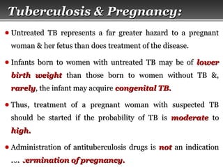 Page  54
● Untreated TB represents a far greater hazard to a pregnantUntreated TB represents a far greater hazard to a pregnant
woman & her fetus than does treatment of the disease.woman & her fetus than does treatment of the disease.
● Infants born to women with untreated TB may be ofInfants born to women with untreated TB may be of lowerlower
birth weightbirth weight than those born to women without TB &,than those born to women without TB &,
rarelyrarely, the infant may acquire, the infant may acquire congenital TB.congenital TB.
● Thus, treatment of a pregnant woman with suspected TBThus, treatment of a pregnant woman with suspected TB
should be started if the probability of TB isshould be started if the probability of TB is moderatemoderate toto
high.high.
● Administration of antituberculosis drugs isAdministration of antituberculosis drugs is notnot an indicationan indication
forfor termination of pregnancy.termination of pregnancy.
Tuberculosis & Pregnancy:Tuberculosis & Pregnancy:
 