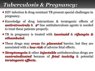 Page  55
● HIV infection & drug-resistant TB present special challenges inHIV infection & drug-resistant TB present special challenges in
pregnancy.pregnancy.
● Knowledge of drug interactions & teratogenic effects ofKnowledge of drug interactions & teratogenic effects of
antiretroviralsantiretrovirals && 22ndnd
line antituberculosis agents is neededline antituberculosis agents is needed
to treat these patients properly.to treat these patients properly.
● TB in pregnancy is treated withTB in pregnancy is treated with isoniazidisoniazid && rifampin &rifampin &
ethambutolethambutol..
● These drugs mayThese drugs may crosscross thethe placentalplacental barrier, but they arebarrier, but they are
associated with aassociated with a low risklow risk of adverse fetal effects.of adverse fetal effects.
● StreptomycinStreptomycin & other& other injectableinjectable antituberculous drugs areantituberculous drugs are
contraindicatedcontraindicated because ofbecause of fetal toxicityfetal toxicity & potential& potential
teratogenic effects.teratogenic effects.
Tuberculosis & Pregnancy:Tuberculosis & Pregnancy:
 