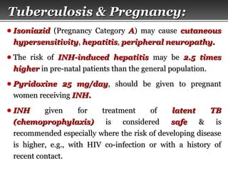 Page  56
● IsoniazidIsoniazid (Pregnancy Category(Pregnancy Category AA)) may causemay cause cutaneouscutaneous
hypersensitivityhypersensitivity,, hepatitishepatitis,, peripheral neuropathy.peripheral neuropathy.
● The risk ofThe risk of INH-induced hepatitisINH-induced hepatitis may bemay be 2.5 times2.5 times
higherhigher in pre-natal patients than the general population.in pre-natal patients than the general population.
● Pyridoxine 25 mg/dayPyridoxine 25 mg/day, should be given to pregnant, should be given to pregnant
women receivingwomen receiving INH.INH.
● INHINH given for treatment ofgiven for treatment of latent TBlatent TB
(chemoprophylaxis)(chemoprophylaxis) is consideredis considered safesafe & is& is
recommended especially where the risk of developing diseaserecommended especially where the risk of developing disease
is higher, e.g., with HIV co-infection or with a history ofis higher, e.g., with HIV co-infection or with a history of
recent contact.recent contact.
Tuberculosis & Pregnancy:Tuberculosis & Pregnancy:
 