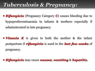 Page  57
● RifampicinRifampicin (Pregnancy Category(Pregnancy Category CC) causes bleeding due to) causes bleeding due to
hypoprothrominaemia in infants & mothers especially ifhypoprothrominaemia in infants & mothers especially if
adminsterated in late pregnancy.adminsterated in late pregnancy.
● Vitamin KVitamin K is given to both the mother & the infantis given to both the mother & the infant
postpartum ifpostpartum if rifampicinrifampicin is used in theis used in the last few weekslast few weeks ofof
pregnancy.pregnancy.
● RifampicinRifampicin may causemay cause nauseanausea,, vomitingvomiting && hepatitis.hepatitis.
Tuberculosis & Pregnancy:Tuberculosis & Pregnancy:
 