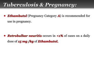 Page  58
● EthambutolEthambutol (Pregnancy Category(Pregnancy Category AA) is recommended for) is recommended for
use in pregnancy.use in pregnancy.
● Retrobulbar neuritisRetrobulbar neuritis occurs inoccurs in <1%<1% of cases on a dailyof cases on a daily
dose ofdose of 15 mg /kg15 mg /kg ofof Ethambutol.Ethambutol.
Tuberculosis & Pregnancy:Tuberculosis & Pregnancy:
 