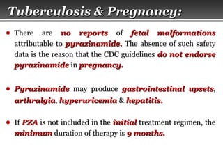 Page  59
● There areThere are no reportsno reports ofof fetal malformationsfetal malformations
attributable toattributable to pyrazinamide.pyrazinamide. The absence of such safetyThe absence of such safety
data is the reason that the CDC guidelinesdata is the reason that the CDC guidelines do not endorsedo not endorse
pyrazinamidepyrazinamide inin pregnancy.pregnancy.
● PyrazinamidePyrazinamide may producemay produce gastrointestinal upsetsgastrointestinal upsets,,
arthralgiaarthralgia,, hyperuricemiahyperuricemia && hepatitis.hepatitis.
● IfIf PZAPZA is not included in theis not included in the initialinitial treatment regimen, thetreatment regimen, the
minimumminimum duration of therapy isduration of therapy is 9 months.9 months.
Tuberculosis & Pregnancy:Tuberculosis & Pregnancy:
 