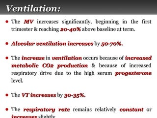 Page  6
VentilationVentilation::
● TheThe MVMV increases significantly, beginning in the firstincreases significantly, beginning in the first
trimester & reachingtrimester & reaching 20-40%20-40% above baseline at term.above baseline at term.
● Alveolar ventilationAlveolar ventilation increasesincreases byby 50-70%.50-70%.
● TheThe increaseincrease inin ventilationventilation occurs because ofoccurs because of increasedincreased
metabolic CO2 productionmetabolic CO2 production & because of increased& because of increased
respiratory drive due to the high serumrespiratory drive due to the high serum progesteroneprogesterone
level.level.
● TheThe VTVT increasesincreases byby 30-35%.30-35%.
● TheThe respiratory raterespiratory rate remains relativelyremains relatively constantconstant oror
 
