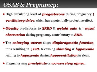 Page  64
● High circulating level ofHigh circulating level of progesteroneprogesterone during pregnancyduring pregnancy ↑↑
ventilatory driveventilatory drive, which has a potentially protective effect., which has a potentially protective effect.
● ObesityObesity predisposes topredisposes to SRBDSRBD && weight gainweight gain && ↑↑ nasalnasal
obstructionobstruction during pregnancy contributory toduring pregnancy contributory to SDB.SDB.
● TheThe enlarging uterusenlarging uterus altersalters diaphragmatic functiondiaphragmatic function,,
thus resulting inthus resulting in ↓↓ FRCFRC & causing& causing shuntingshunting && hypoxemiahypoxemia
leading toleading to hypoxemiahypoxemia duringduring hypoventilationhypoventilation in sleep.in sleep.
● Pregnancy mayPregnancy may precipitateprecipitate oror worsenworsen sleep apnea.sleep apnea.
OSAS & Pregnancy:OSAS & Pregnancy:
 