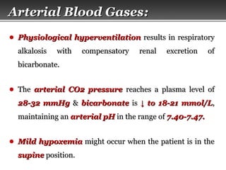 Page  7
Arterial Blood GasesArterial Blood Gases::
● Physiological hyperventilationPhysiological hyperventilation results in respiratoryresults in respiratory
alkalosis with compensatory renal excretion ofalkalosis with compensatory renal excretion of
bicarbonate.bicarbonate.
● TheThe arterial CO2 pressurearterial CO2 pressure reaches a plasma level ofreaches a plasma level of
28-32 mmHg28-32 mmHg && bicarbonatebicarbonate isis ↓↓ to 18-21 mmol/Lto 18-21 mmol/L,,
maintaining anmaintaining an arterial pHarterial pH in the range ofin the range of 7.40-7.47.7.40-7.47.
● Mild hypoxemiaMild hypoxemia might occur when the patient is in themight occur when the patient is in the
supinesupine position.position.
 