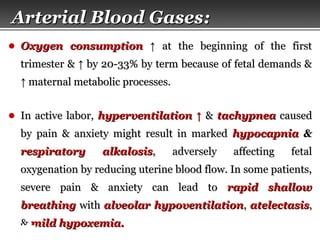 Page  8
Arterial Blood GasesArterial Blood Gases::
● Oxygen consumptionOxygen consumption ↑↑ at the beginning of the firstat the beginning of the first
trimester &trimester & ↑↑ by 20-33% by term because of fetal demands &by 20-33% by term because of fetal demands &
↑↑ maternal metabolic processes.maternal metabolic processes.
● In active labor,In active labor, hyperventilationhyperventilation ↑↑ && tachypneatachypnea causedcaused
by pain & anxiety might result in markedby pain & anxiety might result in marked hypocapniahypocapnia &&
respiratory alkalosisrespiratory alkalosis, adversely affecting fetal, adversely affecting fetal
oxygenation by reducing uterine blood flow. In some patients,oxygenation by reducing uterine blood flow. In some patients,
severe pain & anxiety can lead tosevere pain & anxiety can lead to rapid shallowrapid shallow
breathingbreathing withwith alveolar hypoventilationalveolar hypoventilation,, atelectasisatelectasis,,
&& mild hypoxemia.mild hypoxemia.
 