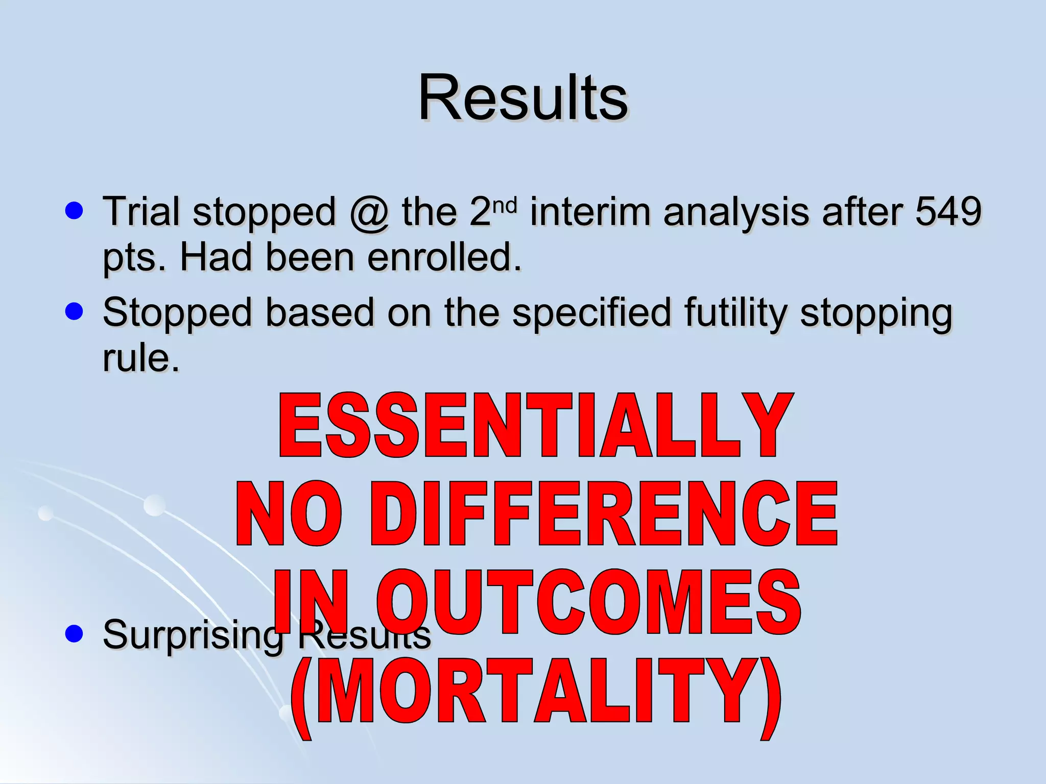Results Trial stopped @ the 2 nd  interim analysis after 549 pts. Had been enrolled. Stopped based on the specified futility stopping rule. Surprising Results ESSENTIALLY NO DIFFERENCE IN OUTCOMES (MORTALITY) 