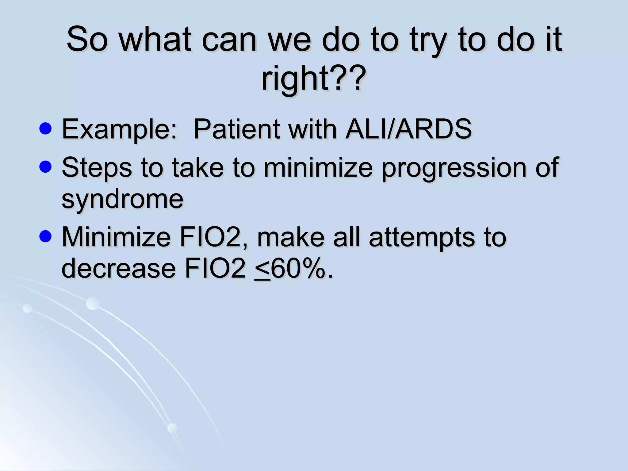 So what can we do to try to do it right?? Example:  Patient with ALI/ARDS Steps to take to minimize progression of syndrome Minimize FIO2, make all attempts to decrease FIO2  < 60%.  
