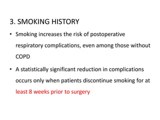 3. SMOKING HISTORY
• Smoking increases the risk of postoperative
respiratory complications, even among those without
COPD
• A statistically significant reduction in complications
occurs only when patients discontinue smoking for at
least 8 weeks prior to surgery
 