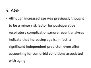 5. AGE
• Although increased age was previously thought
to be a minor risk factor for postoperative
respiratory complications,more recent analyses
indicate that increasing age is, in fact, a
significant independent predictor, even after
accounting for comorbid conditions associated
with aging
 