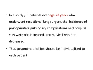 • In a study , in patients over age 70 years who
underwent resectional lung surgery, the incidence of
postoperative pulmonary complications and hospital
stay were not increased, and survival was not
decreased
• Thus treatment decision should be individualised to
each patient
 