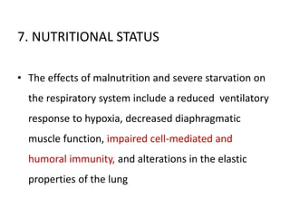 7. NUTRITIONAL STATUS
• The effects of malnutrition and severe starvation on
the respiratory system include a reduced ventilatory
response to hypoxia, decreased diaphragmatic
muscle function, impaired cell-mediated and
humoral immunity, and alterations in the elastic
properties of the lung
 