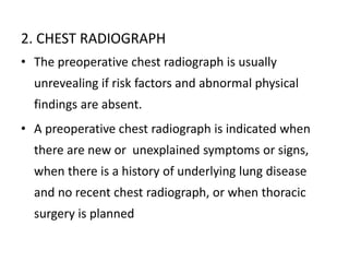 2. CHEST RADIOGRAPH
• The preoperative chest radiograph is usually
unrevealing if risk factors and abnormal physical
findings are absent.
• A preoperative chest radiograph is indicated when
there are new or unexplained symptoms or signs,
when there is a history of underlying lung disease
and no recent chest radiograph, or when thoracic
surgery is planned
 