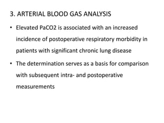 3. ARTERIAL BLOOD GAS ANALYSIS
• Elevated PaCO2 is associated with an increased
incidence of postoperative respiratory morbidity in
patients with significant chronic lung disease
• The determination serves as a basis for comparison
with subsequent intra- and postoperative
measurements
 