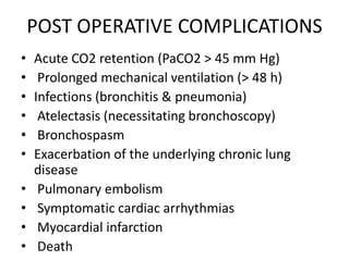 POST OPERATIVE COMPLICATIONS
• Acute CO2 retention (PaCO2 > 45 mm Hg)
• Prolonged mechanical ventilation (> 48 h)
• Infections (bronchitis & pneumonia)
• Atelectasis (necessitating bronchoscopy)
• Bronchospasm
• Exacerbation of the underlying chronic lung
disease
• Pulmonary embolism
• Symptomatic cardiac arrhythmias
• Myocardial infarction
• Death
 