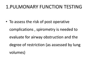 1.PULMONARY FUNCTION TESTING
• To assess the risk of post operative
complications , spirometry is needed to
evaluate for airway obstruction and the
degree of restriction (as assessed by lung
volumes)
 