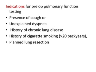 Indications for pre op pulmonary function
testing
• Presence of cough or
• Unexplained dyspnea
• History of chronic lung disease
• History of cigarette smoking (>20 packyears),
• Planned lung resection
 