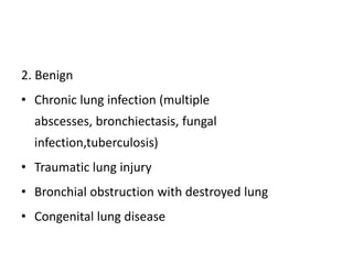 2. Benign
• Chronic lung infection (multiple
abscesses, bronchiectasis, fungal
infection,tuberculosis)
• Traumatic lung injury
• Bronchial obstruction with destroyed lung
• Congenital lung disease
 