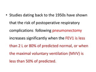 • Studies dating back to the 1950s have shown
that the risk of postoperative respiratory
complications following pneumonectomy
increases significantly when the FEV1 is less
than 2 L or 80% of predicted normal, or when
the maximal voluntary ventilation (MVV) is
less than 50% of predicted.
 