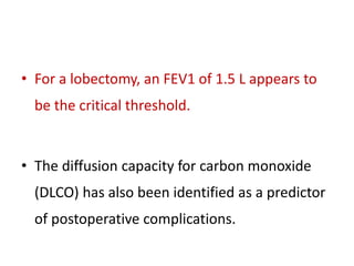 • For a lobectomy, an FEV1 of 1.5 L appears to
be the critical threshold.
• The diffusion capacity for carbon monoxide
(DLCO) has also been identified as a predictor
of postoperative complications.
 