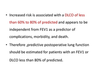 • Increased risk is associated with a DLCO of less
than 60% to 80% of predicted and appears to be
independent from FEV1 as a predictor of
complications, morbidity, and death.
• Therefore ,predictive postoperative lung function
should be estimated for patients with an FEV1 or
DLCO less than 80% of predicted.
 