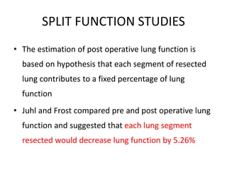 SPLIT FUNCTION STUDIES
• The estimation of post operative lung function is
based on hypothesis that each segment of resected
lung contributes to a fixed percentage of lung
function
• Juhl and Frost compared pre and post operative lung
function and suggested that each lung segment
resected would decrease lung function by 5.26%
 