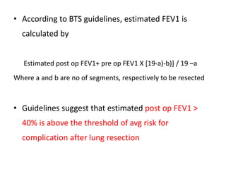 • According to BTS guidelines, estimated FEV1 is
calculated by
Estimated post op FEV1+ pre op FEV1 X [19-a)-b)] / 19 –a
Where a and b are no of segments, respectively to be resected
• Guidelines suggest that estimated post op FEV1 >
40% is above the threshold of avg risk for
complication after lung resection
 
