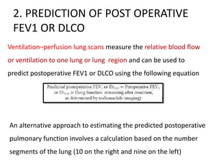 2. PREDICTION OF POST OPERATIVE
FEV1 OR DLCO
Ventilation–perfusion lung scans measure the relative blood flow
or ventilation to one lung or lung region and can be used to
predict postoperative FEV1 or DLCO using the following equation
An alternative approach to estimating the predicted postoperative
pulmonary function involves a calculation based on the number
segments of the lung (10 on the right and nine on the left)
 
