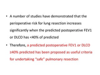 • A number of studies have demonstrated that the
perioperative risk for lung resection increases
significantly when the predicted postoperative FEV1
or DLCO has <40% of predicted
• Therefore, a predicted postoperative FEV1 or DLCO
≥40% predicted has been proposed as useful criteria
for undertaking “safe” pulmonary resection
 