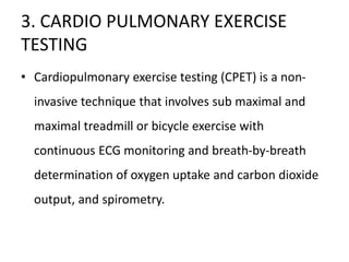 3. CARDIO PULMONARY EXERCISE
TESTING
• Cardiopulmonary exercise testing (CPET) is a non-
invasive technique that involves sub maximal and
maximal treadmill or bicycle exercise with
continuous ECG monitoring and breath-by-breath
determination of oxygen uptake and carbon dioxide
output, and spirometry.
 