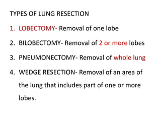 TYPES OF LUNG RESECTION
1. LOBECTOMY- Removal of one lobe
2. BILOBECTOMY- Removal of 2 or more lobes
3. PNEUMONECTOMY- Removal of whole lung
4. WEDGE RESECTION- Removal of an area of
the lung that includes part of one or more
lobes.
 