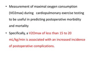 • Measurement of maximal oxygen consumption
(VO2max) during cardiopulmonary exercise testing
to be useful in predicting postoperative morbidity
and mortality
• Specifically, a V2Omax of less than 15 to 20
mL/kg/min is associated with an increased incidence
of postoperative complications.
 