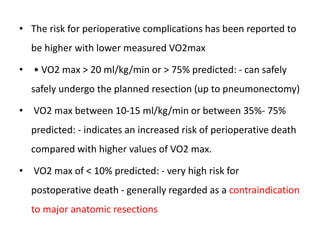• The risk for perioperative complications has been reported to
be higher with lower measured VO2max
• • VO2 max > 20 ml/kg/min or > 75% predicted: - can safely
safely undergo the planned resection (up to pneumonectomy)
• VO2 max between 10-15 ml/kg/min or between 35%- 75%
predicted: - indicates an increased risk of perioperative death
compared with higher values of VO2 max.
• VO2 max of < 10% predicted: - very high risk for
postoperative death - generally regarded as a contraindication
to major anatomic resections
 