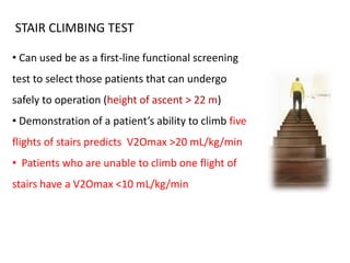 STAIR CLIMBING TEST
• Can used be as a first-line functional screening
test to select those patients that can undergo
safely to operation (height of ascent > 22 m)
• Demonstration of a patient’s ability to climb five
flights of stairs predicts V2Omax >20 mL/kg/min
• Patients who are unable to climb one flight of
stairs have a V2Omax <10 mL/kg/min
 