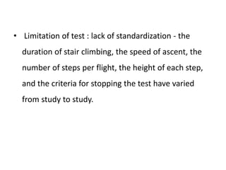 • Limitation of test : lack of standardization - the
duration of stair climbing, the speed of ascent, the
number of steps per flight, the height of each step,
and the criteria for stopping the test have varied
from study to study.
 