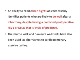 • An ability to climb three flights of stairs reliably
identifies patients who are likely to do well after a
lobectomy, despite having a predicted postoperative
FEV1 or DLCO that is <40% of predicted.
• The shuttle walk and 6-minute walk tests have also
been used as alternatives to cardiopulmonary
exercise testing.
 